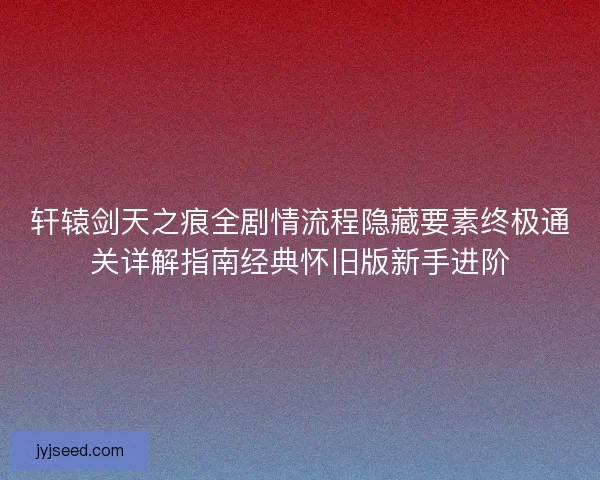 轩辕剑天之痕全剧情流程隐藏要素终极通关详解指南经典怀旧版新手进阶
