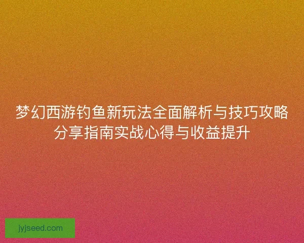 梦幻西游钓鱼新玩法全面解析与技巧攻略分享指南实战心得与收益提升