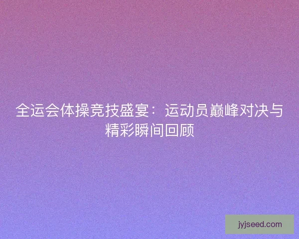 全运会体操竞技盛宴：运动员巅峰对决与精彩瞬间回顾