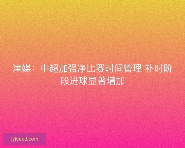 津媒：中超加强净比赛时间管理 补时阶段进球显著增加