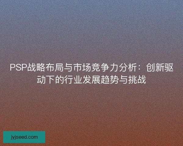 PSP战略布局与市场竞争力分析：创新驱动下的行业发展趋势与挑战