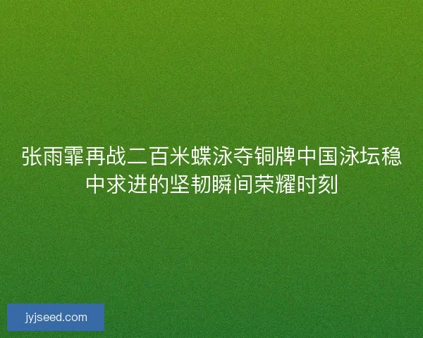 张雨霏再战二百米蝶泳夺铜牌中国泳坛稳中求进的坚韧瞬间荣耀时刻