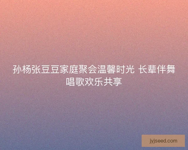 孙杨张豆豆家庭聚会温馨时光 长辈伴舞唱歌欢乐共享