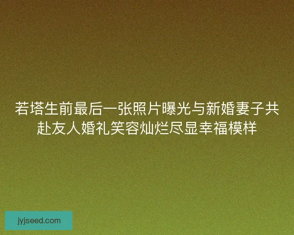 若塔生前最后一张照片曝光与新婚妻子共赴友人婚礼笑容灿烂尽显幸福模样