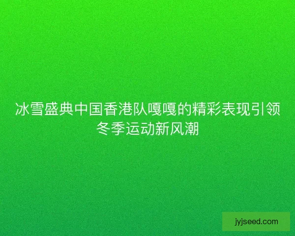 冰雪盛典中国香港队嘎嘎的精彩表现引领冬季运动新风潮